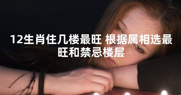 12生肖住几楼最旺 根据属相选最旺和禁忌楼层